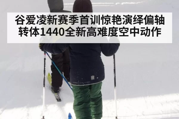 谷爱凌新赛季首训惊艳演绎偏轴转体1440全新高难度空中动作