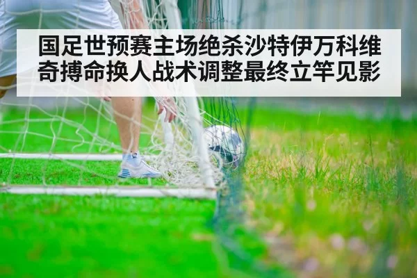 国足世预赛主场绝杀沙特伊万科维奇搏命换人战术调整最终立竿见影