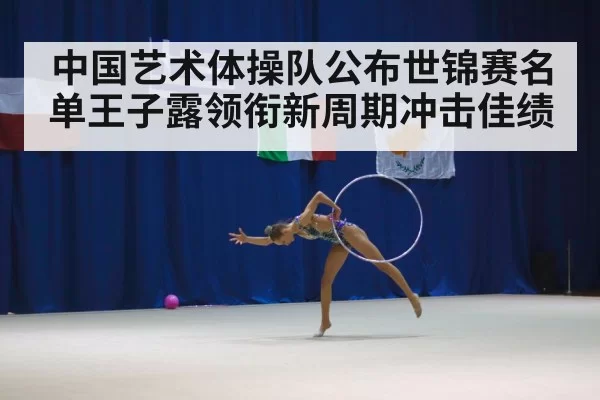 中国艺术体操队公布世锦赛名单王子露领衔新周期冲击佳绩