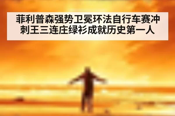 菲利普森强势卫冕环法自行车赛冲刺王三连庄绿衫成就历史第一人