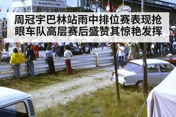 周冠宇巴林站雨中排位赛表现抢眼车队高层赛后盛赞其惊艳发挥