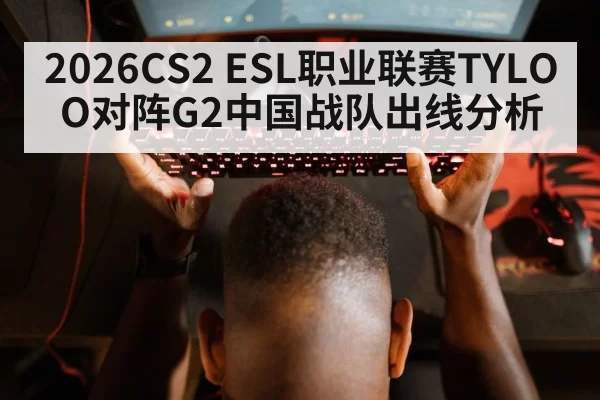 2026CS2 ESL职业联赛TYLOO对阵G2中国战队出线分析