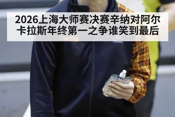 2026上海大师赛决赛辛纳对阿尔卡拉斯年终第一之争谁笑到最后